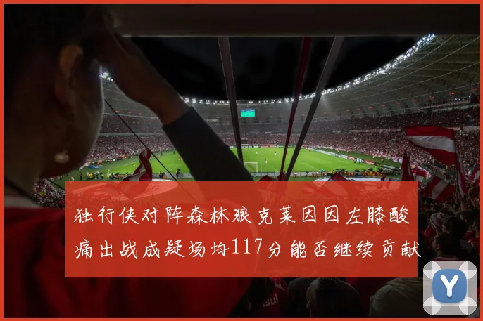 独行侠对阵森林狼克莱因因左膝酸痛出战成疑场均117分能否继续贡献