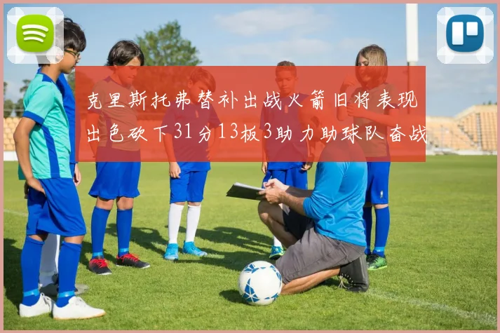 克里斯托弗替补出战火箭旧将表现出色砍下31分13板3助力助球队奋战