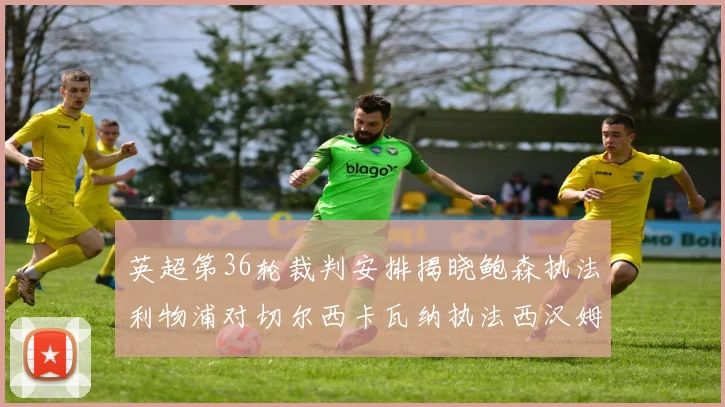 英超第36轮裁判安排揭晓鲍森执法利物浦对切尔西卡瓦纳执法西汉姆对阿森纳