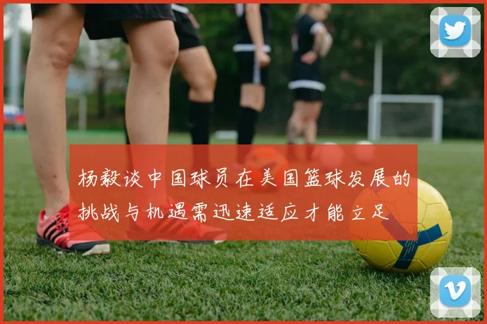 杨毅谈中国球员在美国篮球发展的挑战与机遇需迅速适应才能立足