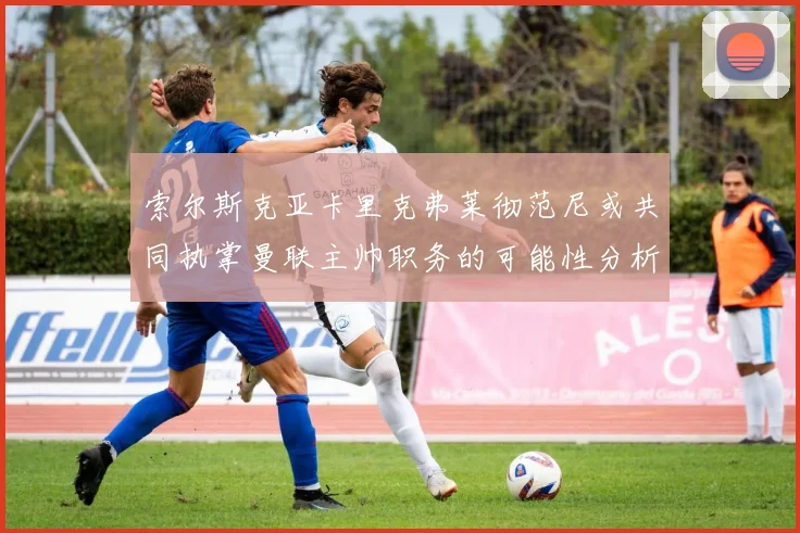 索尔斯克亚卡里克弗莱彻范尼或共同执掌曼联主帅职务的可能性分析