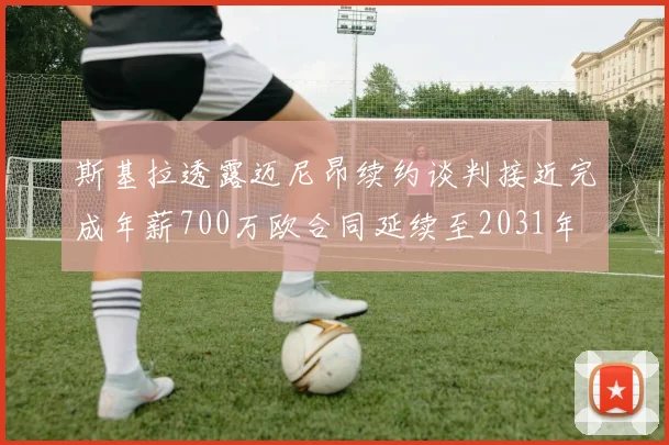 斯基拉透露迈尼昂续约谈判接近完成年薪700万欧合同延续至2031年