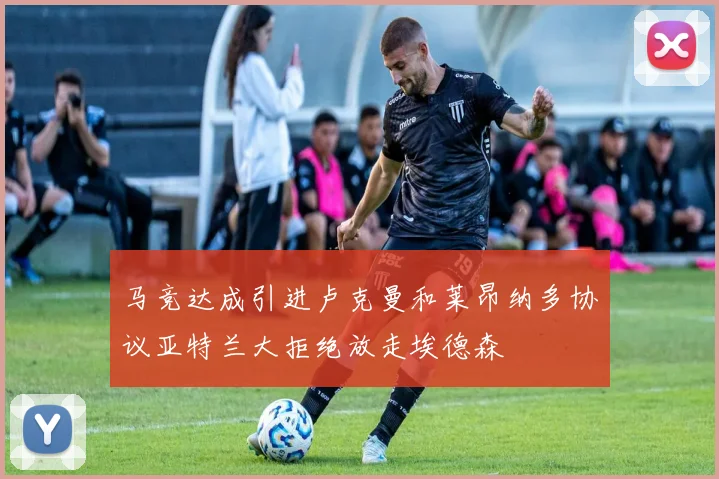 马竞达成引进卢克曼和莱昂纳多协议亚特兰大拒绝放走埃德森